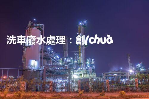 洗車廢水處理：創(chuàng)新技術解決環(huán)境難題？